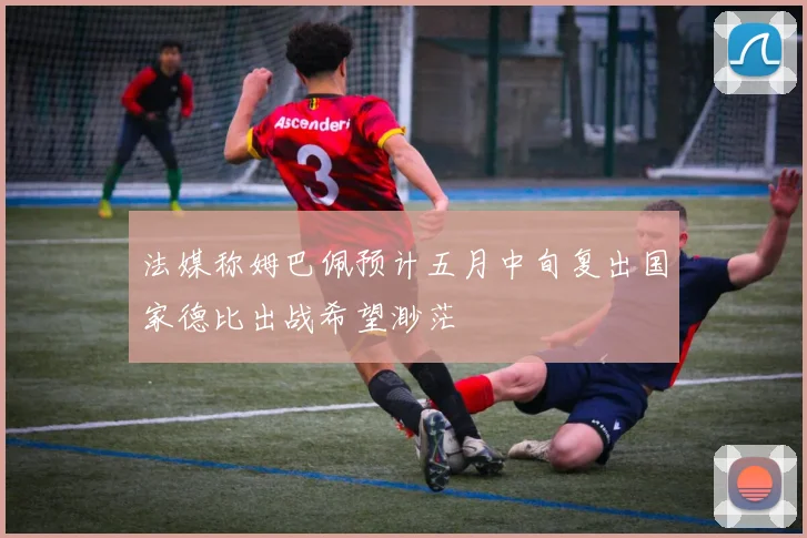 法媒称姆巴佩预计五月中旬复出国家德比出战希望渺茫