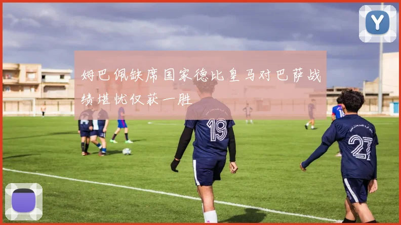姆巴佩缺席国家德比皇马对巴萨战绩堪忧仅获一胜