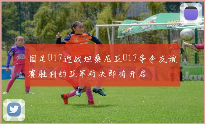 国足U17迎战坦桑尼亚U17争夺友谊赛胜利的亚军对决即将开启