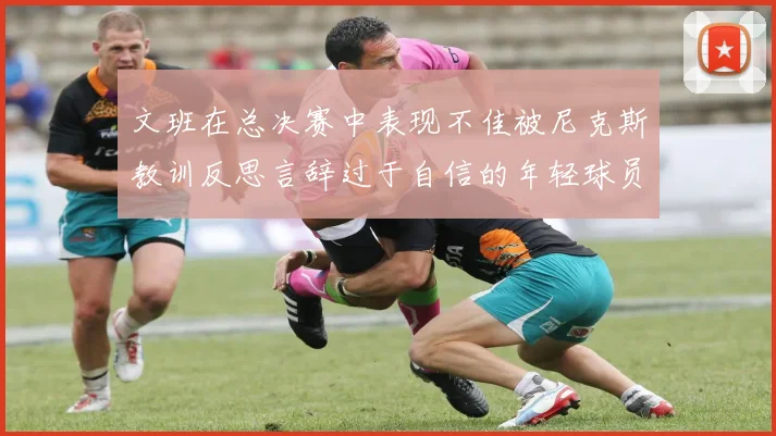 文班在总决赛中表现不佳被尼克斯教训反思言辞过于自信的年轻球员成长之路