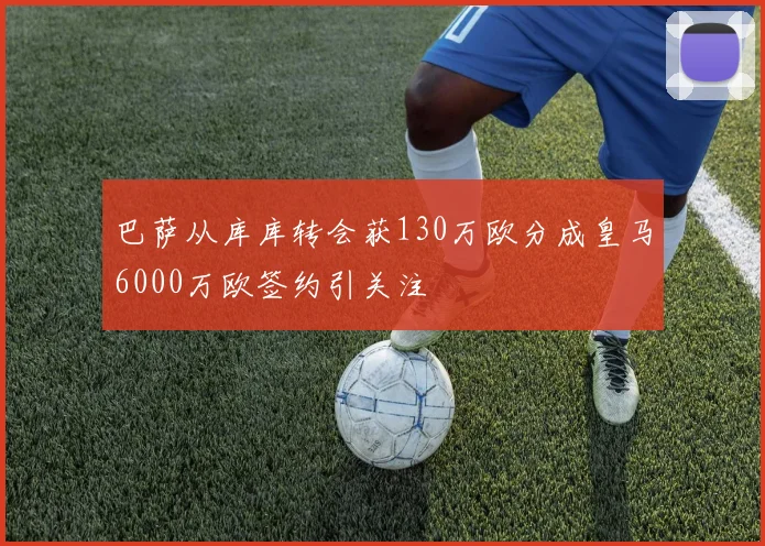 巴萨从库库转会获130万欧分成皇马6000万欧签约引关注