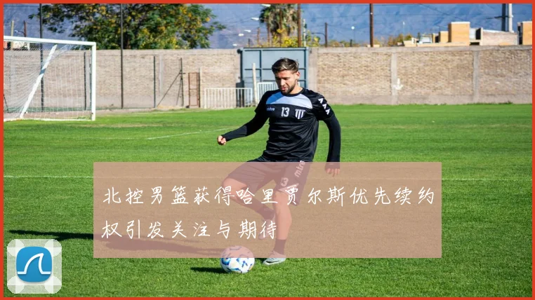 北控男篮获得哈里贾尔斯优先续约权引发关注与期待