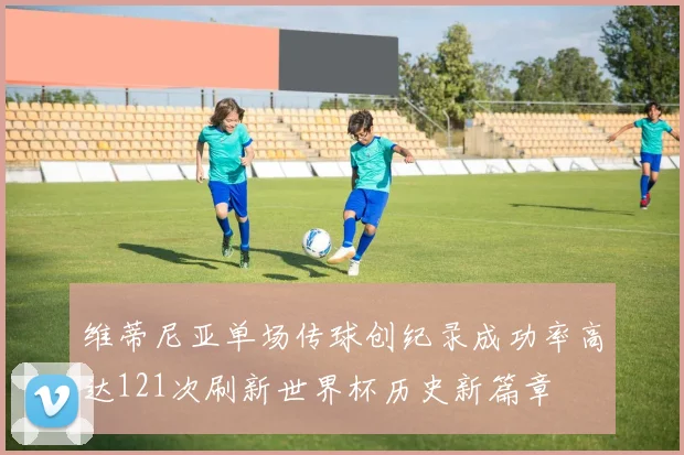 维蒂尼亚单场传球创纪录成功率高达121次刷新世界杯历史新篇章