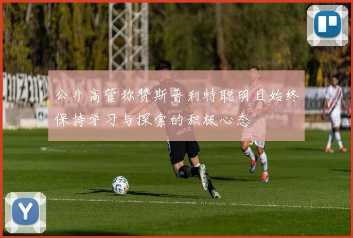 公牛高管称赞斯普利特聪明且始终保持学习与探索的积极心态