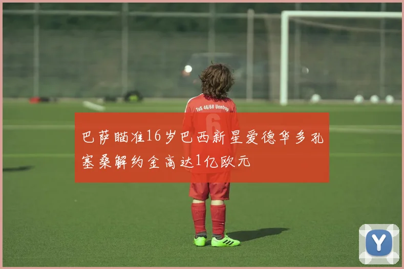 巴萨瞄准16岁巴西新星爱德华多孔塞桑解约金高达1亿欧元