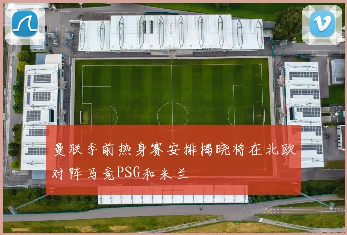 曼联季前热身赛安排揭晓将在北欧对阵马竞PSG和米兰