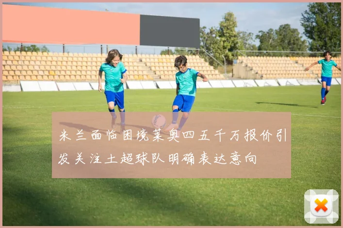 米兰面临困境莱奥四五千万报价引发关注土超球队明确表达意向