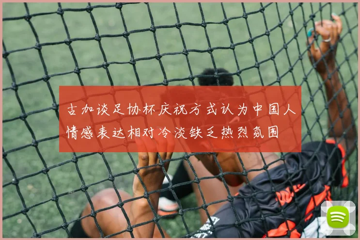 古加谈足协杯庆祝方式认为中国人情感表达相对冷淡缺乏热烈氛围