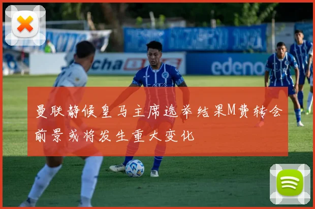 曼联静候皇马主席选举结果M费转会前景或将发生重大变化