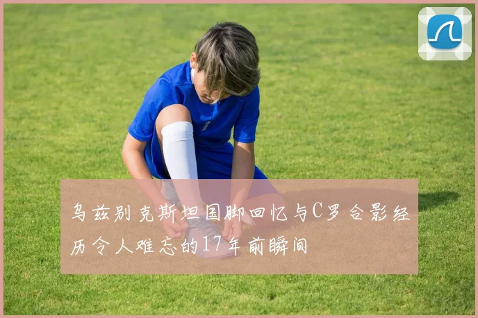 乌兹别克斯坦国脚回忆与C罗合影经历令人难忘的17年前瞬间