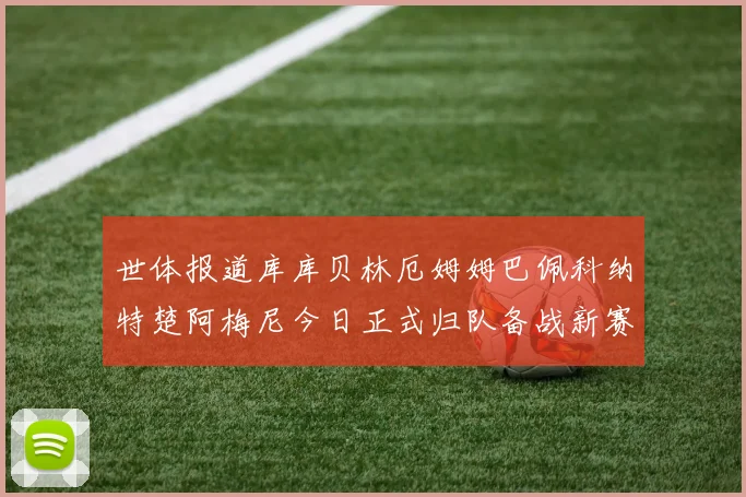 世体报道库库贝林厄姆姆巴佩科纳特楚阿梅尼今日正式归队备战新赛季