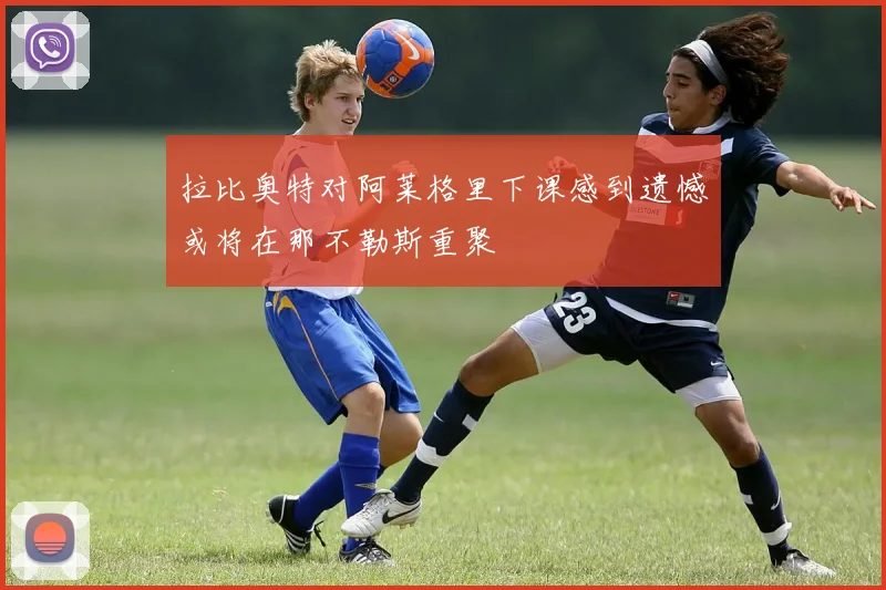 拉比奥特对阿莱格里下课感到遗憾或将在那不勒斯重聚