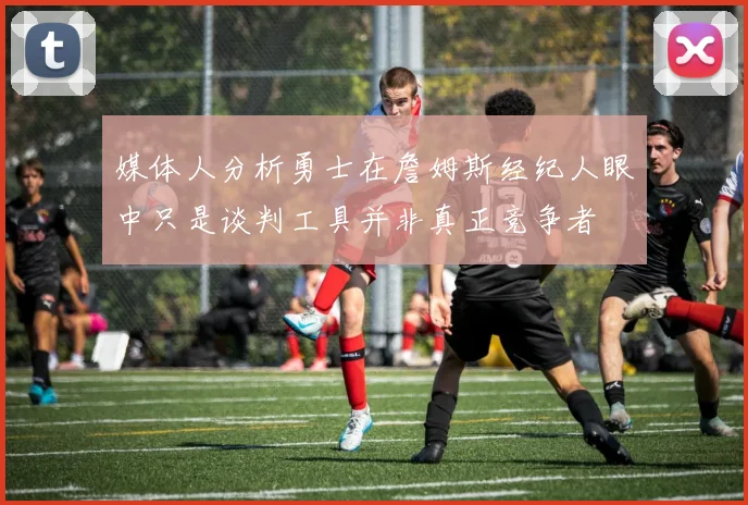 媒体人分析勇士在詹姆斯经纪人眼中只是谈判工具并非真正竞争者