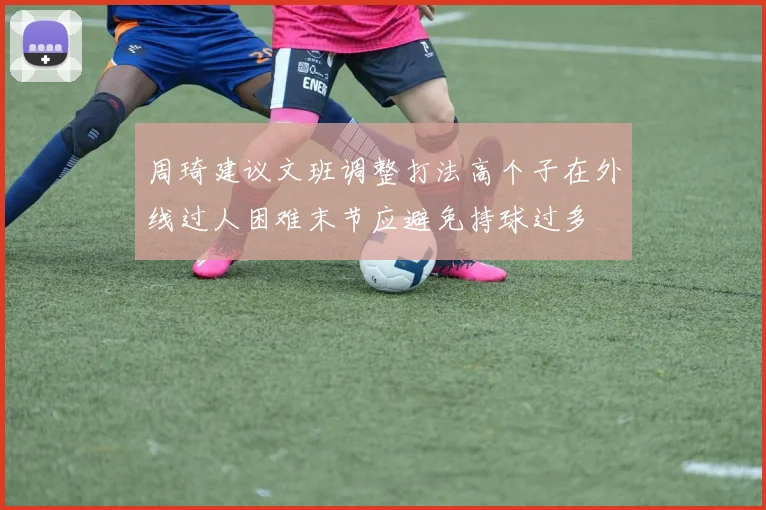 周琦建议文班调整打法高个子在外线过人困难末节应避免持球过多