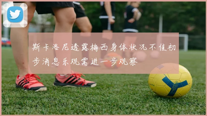 斯卡洛尼透露梅西身体状况不佳初步消息乐观需进一步观察