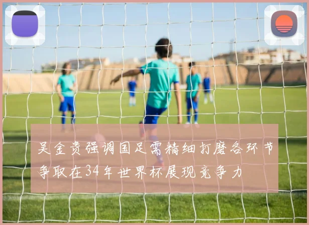 吴金贵强调国足需精细打磨各环节争取在34年世界杯展现竞争力