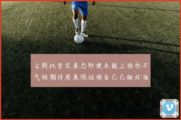 古斯托坚定表态即便未能上场也不气馁期待用表现证明自己已做好准备