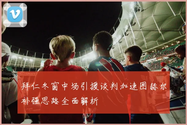 拜仁冬窗中场引援谈判加速图赫尔补强思路全面解析