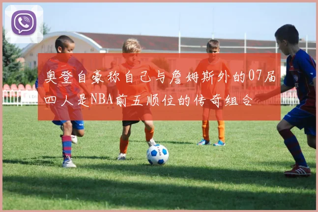 奥登自豪称自己与詹姆斯外的07届四人是NBA前五顺位的传奇组合