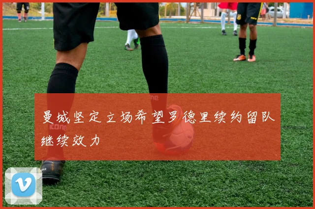 曼城坚定立场希望罗德里续约留队继续效力