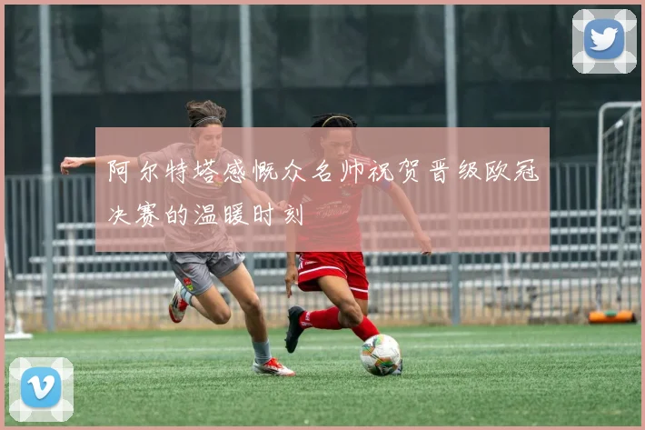 阿尔特塔感慨众名帅祝贺晋级欧冠决赛的温暖时刻