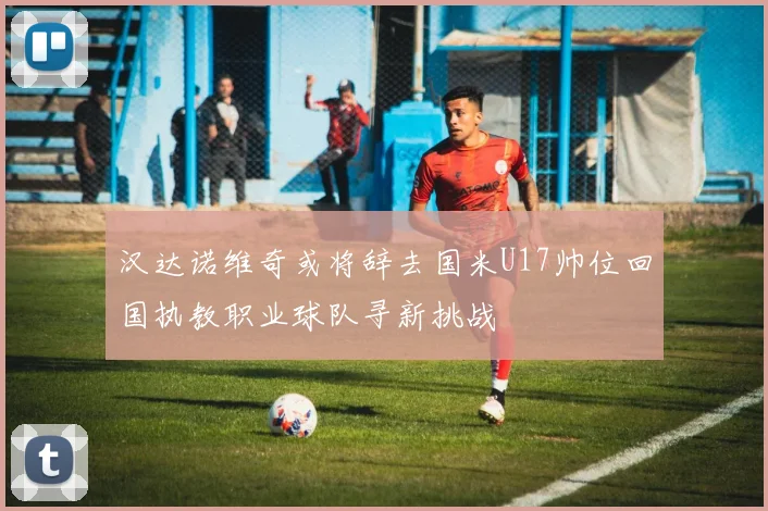 汉达诺维奇或将辞去国米U17帅位回国执教职业球队寻新挑战