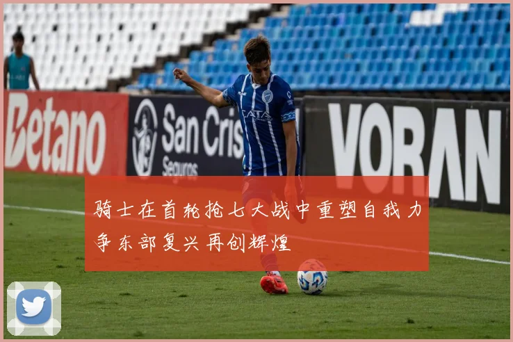 骑士在首轮抢七大战中重塑自我力争东部复兴再创辉煌