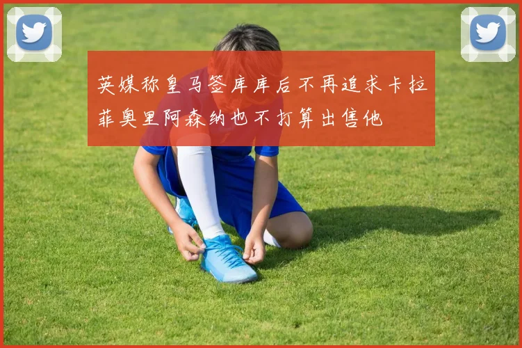 英媒称皇马签库库后不再追求卡拉菲奥里阿森纳也不打算出售他