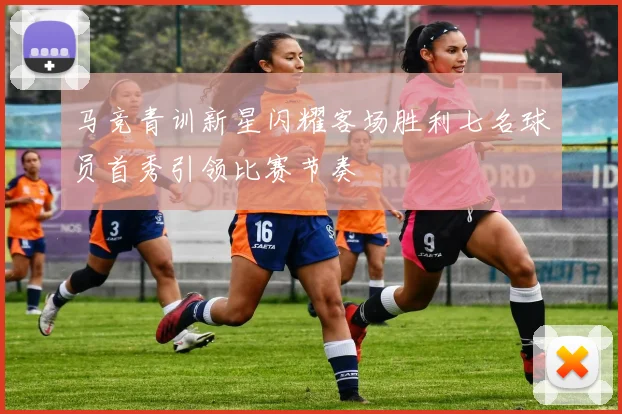 马竞青训新星闪耀客场胜利七名球员首秀引领比赛节奏